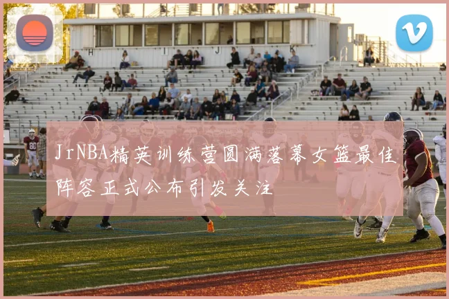 JrNBA精英训练营圆满落幕女篮最佳阵容正式公布引发关注