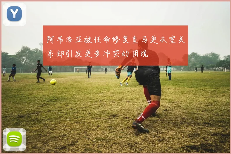 阿韦洛亚被任命修复皇马更衣室关系却引发更多冲突的困境