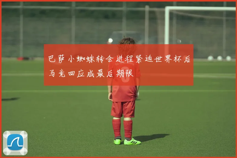 巴萨小蜘蛛转会进程紧迫世界杯后马竞回应成最后期限