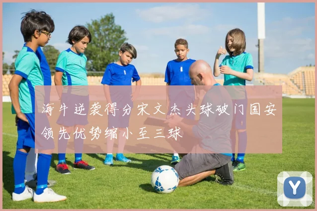 海牛逆袭得分宋文杰头球破门国安领先优势缩小至三球
