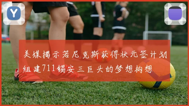 美媒揭示若尼克斯获得状元签计划组建711锡安三巨头的梦想构想