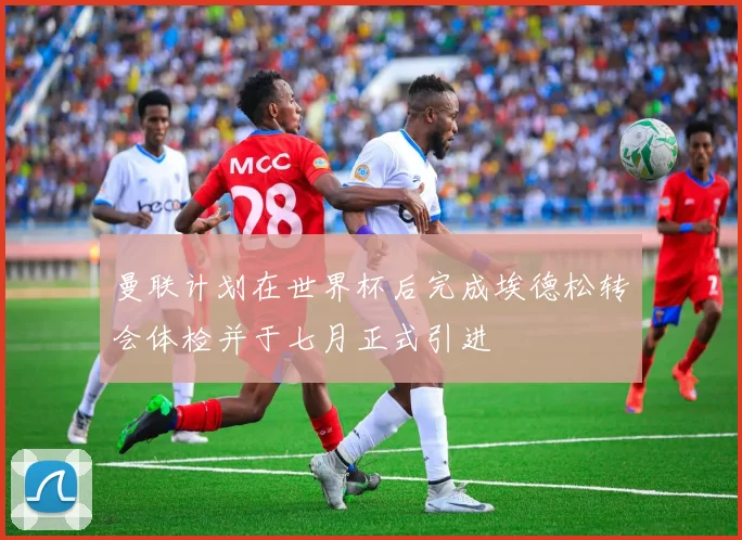 曼联计划在世界杯后完成埃德松转会体检并于七月正式引进