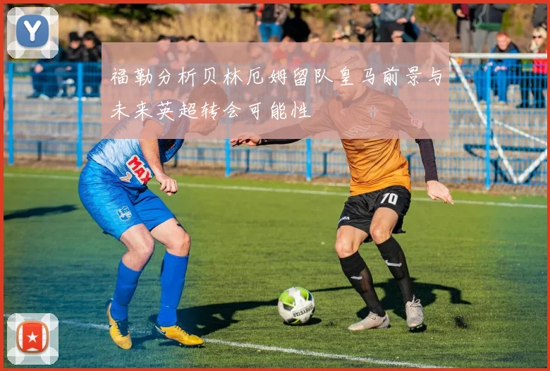 福勒分析贝林厄姆留队皇马前景与未来英超转会可能性