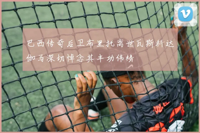 巴西传奇后卫布里托离世瓦斯科达伽马深切悼念其丰功伟绩