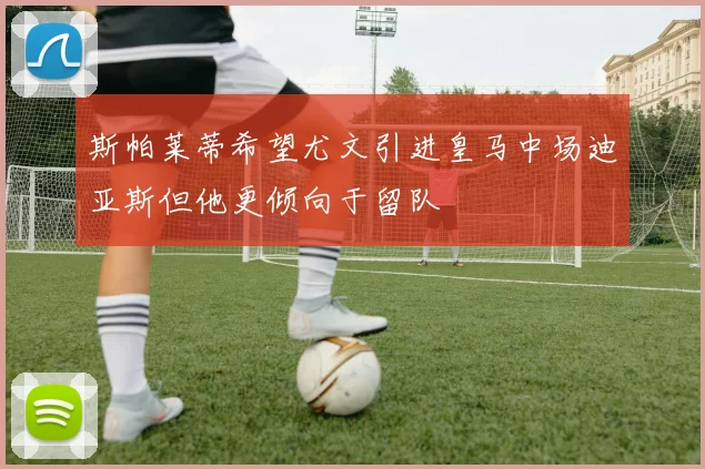 斯帕莱蒂希望尤文引进皇马中场迪亚斯但他更倾向于留队