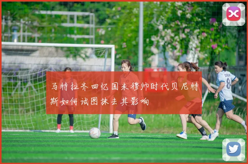 马特拉齐回忆国米穆帅时代贝尼特斯如何试图抹去其影响