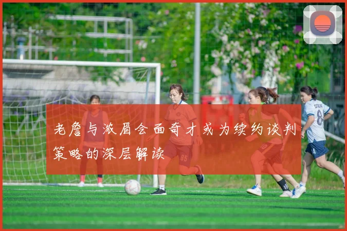 老詹与浓眉会面奇才或为续约谈判策略的深层解读