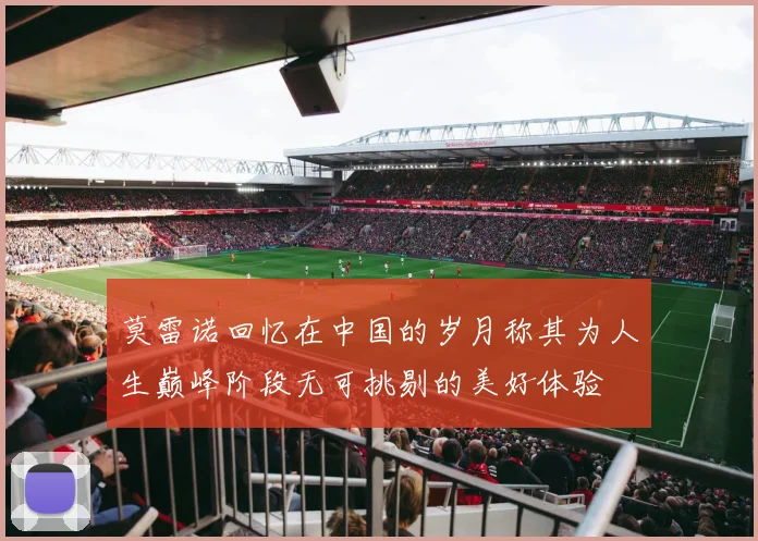 莫雷诺回忆在中国的岁月称其为人生巅峰阶段无可挑剔的美好体验