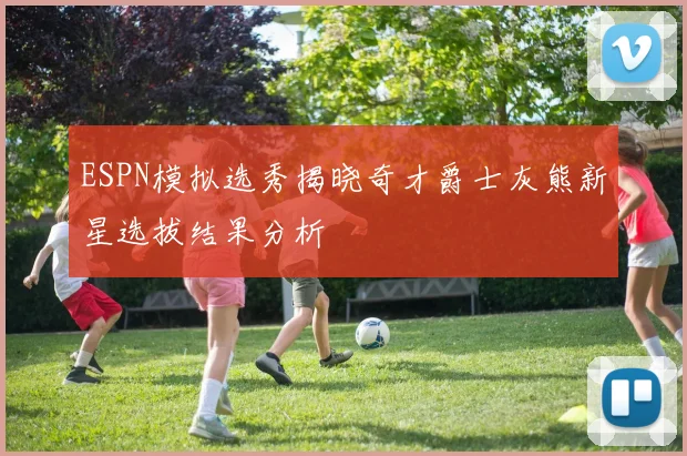 ESPN模拟选秀揭晓奇才爵士灰熊新星选拔结果分析