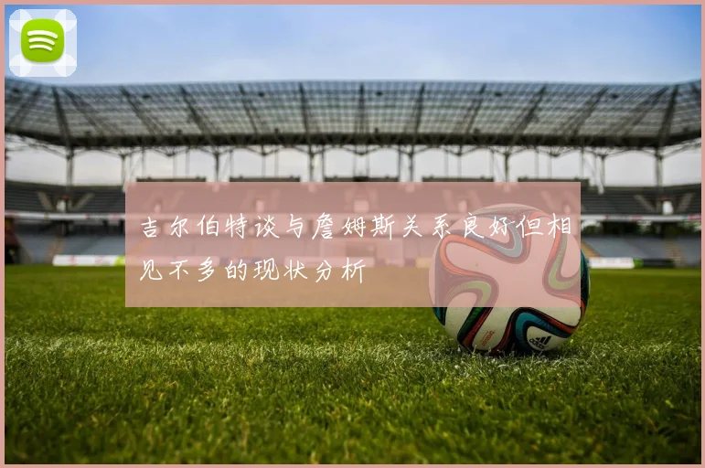 吉尔伯特谈与詹姆斯关系良好但相见不多的现状分析