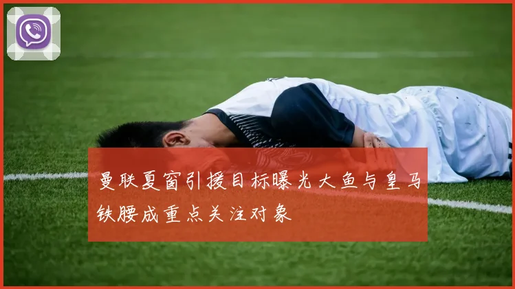 曼联夏窗引援目标曝光大鱼与皇马铁腰成重点关注对象