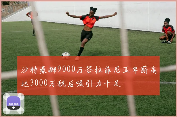 沙特豪掷9000万签拉菲尼亚年薪高达3000万税后吸引力十足