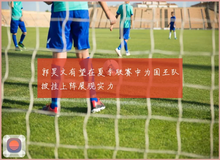 郭昊文有望在夏季联赛中为国王队披挂上阵展现实力
