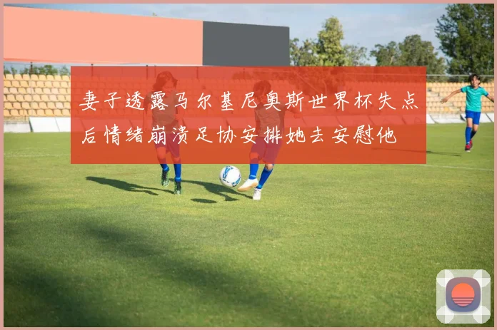 妻子透露马尔基尼奥斯世界杯失点后情绪崩溃足协安排她去安慰他