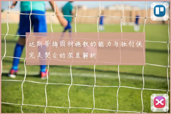 达斯蒂梅因材施教的能力与独行侠完美契合的深度解析