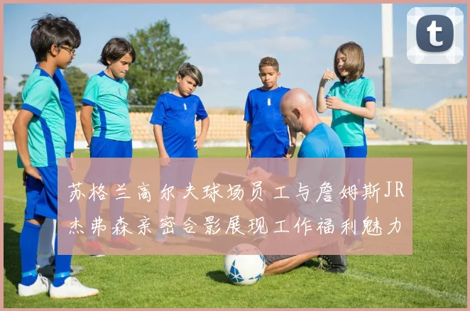 苏格兰高尔夫球场员工与詹姆斯JR杰弗森亲密合影展现工作福利魅力