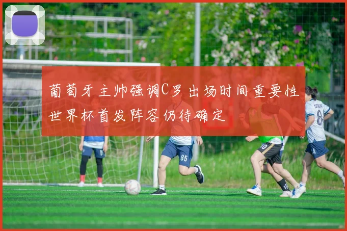 葡萄牙主帅强调C罗出场时间重要性世界杯首发阵容仍待确定