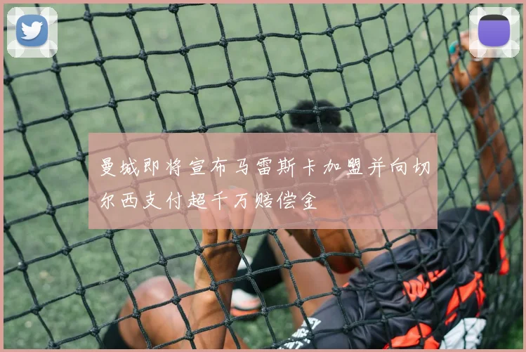 曼城即将宣布马雷斯卡加盟并向切尔西支付超千万赔偿金
