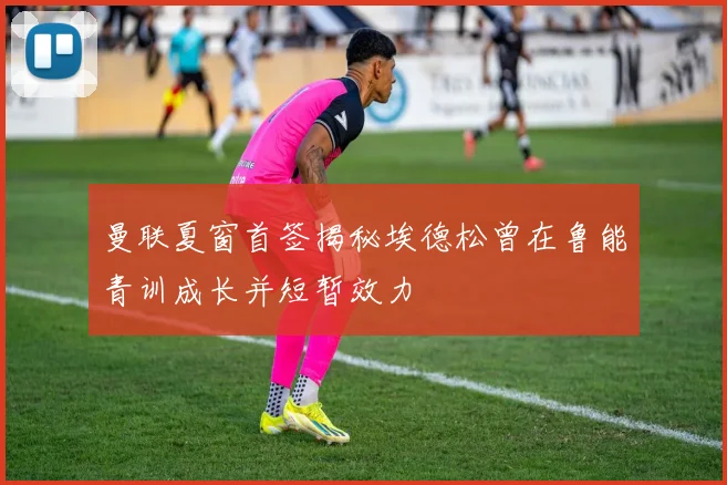 曼联夏窗首签揭秘埃德松曾在鲁能青训成长并短暂效力