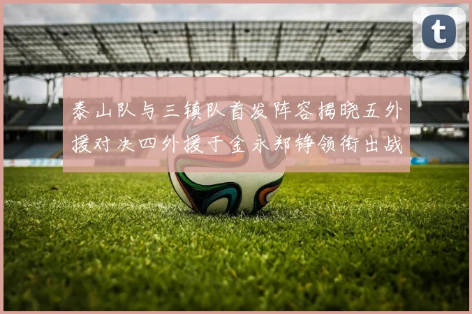 泰山队与三镇队首发阵容揭晓五外援对决四外援于金永郑铮领衔出战