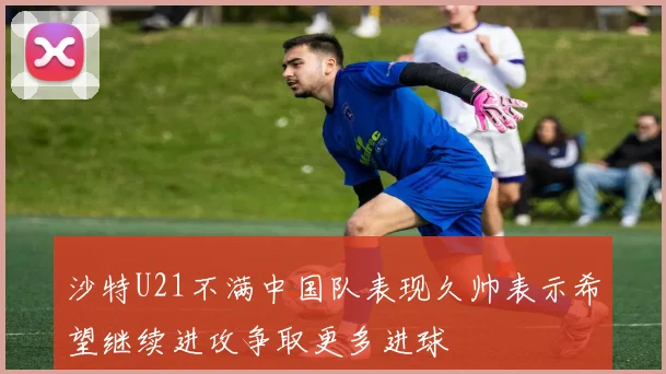 沙特U21不满中国队表现久帅表示希望继续进攻争取更多进球