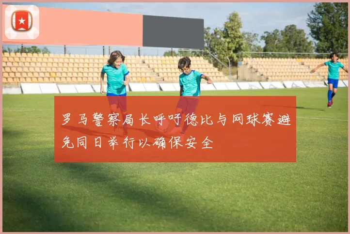 罗马警察局长呼吁德比与网球赛避免同日举行以确保安全