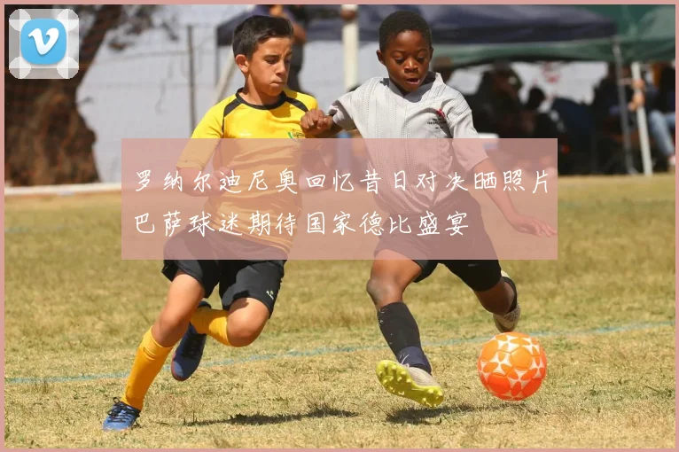 罗纳尔迪尼奥回忆昔日对决晒照片巴萨球迷期待国家德比盛宴
