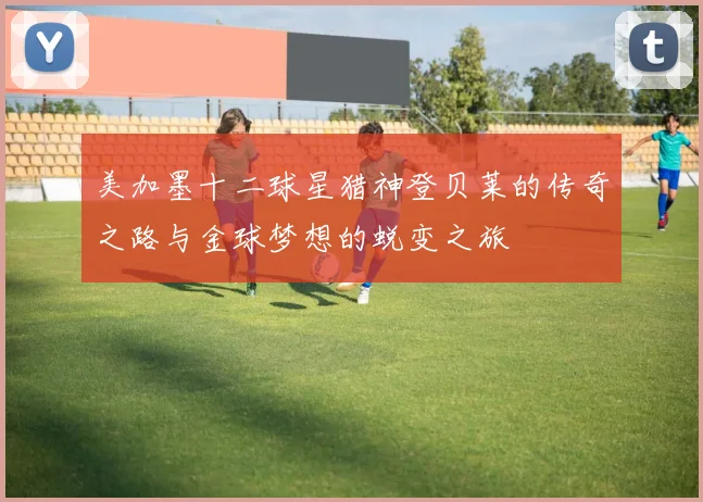 美加墨十二球星猎神登贝莱的传奇之路与金球梦想的蜕变之旅