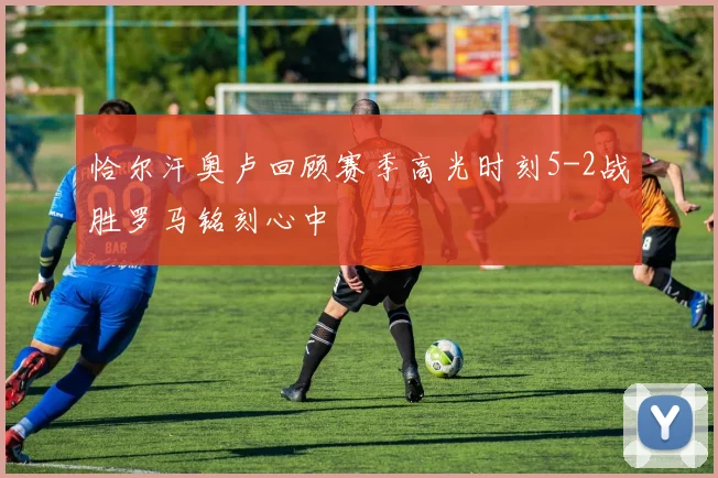 恰尔汗奥卢回顾赛季高光时刻5-2战胜罗马铭刻心中