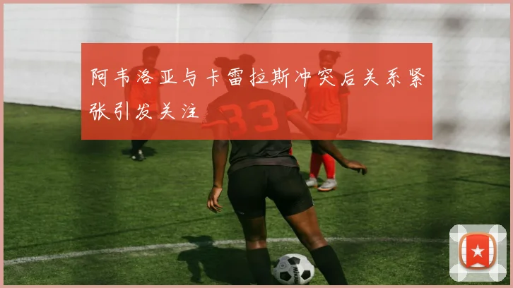 阿韦洛亚与卡雷拉斯冲突后关系紧张引发关注